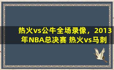 热火vs公牛全场录像，2013年NBA总决赛 热火vs马刺 全部七场录像回放